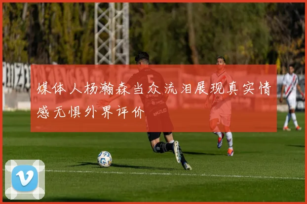 媒体人杨瀚森当众流泪展现真实情感无惧外界评价