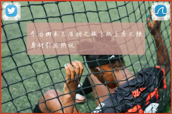 乔治娜米兰活动之旅飞机上秀火辣身材引发热议