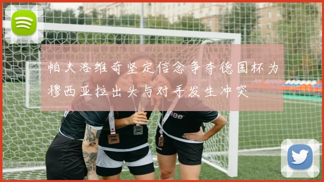 帕夫洛维奇坚定信念争夺德国杯为穆西亚拉出头与对手发生冲突