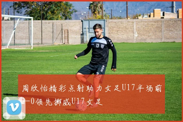 周欣怡精彩点射助力女足U17半场前2-0领先挪威U17女足