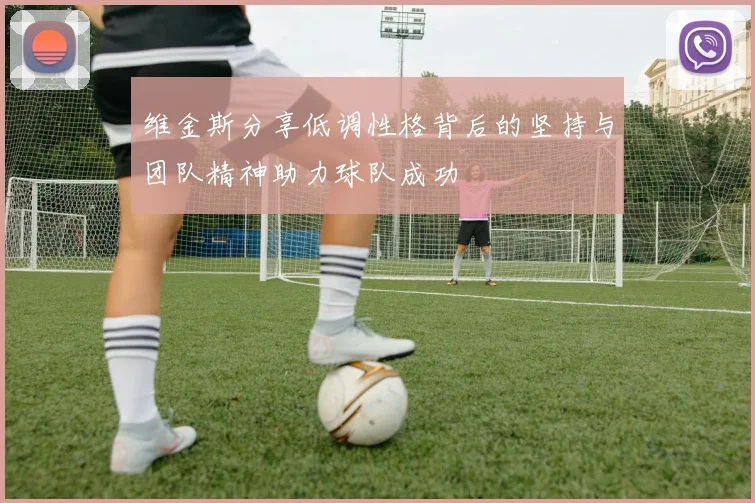 维金斯分享低调性格背后的坚持与团队精神助力球队成功