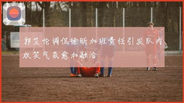 郭艾伦调侃徐昕加班责任引发队内欢笑气氛愈加融洽