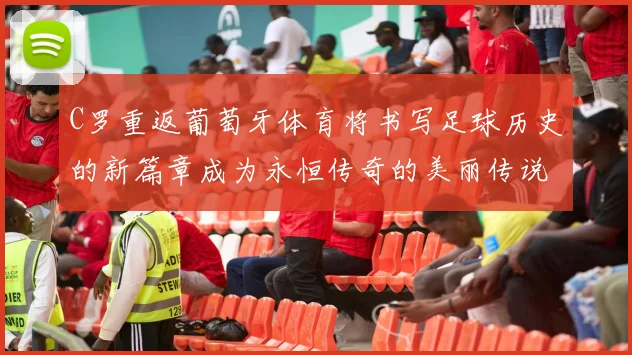 C罗重返葡萄牙体育将书写足球历史的新篇章成为永恒传奇的美丽传说