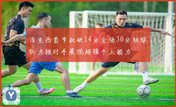 马克西首节狂砍14分全场30分助球队力挫对手展现超强个人能力