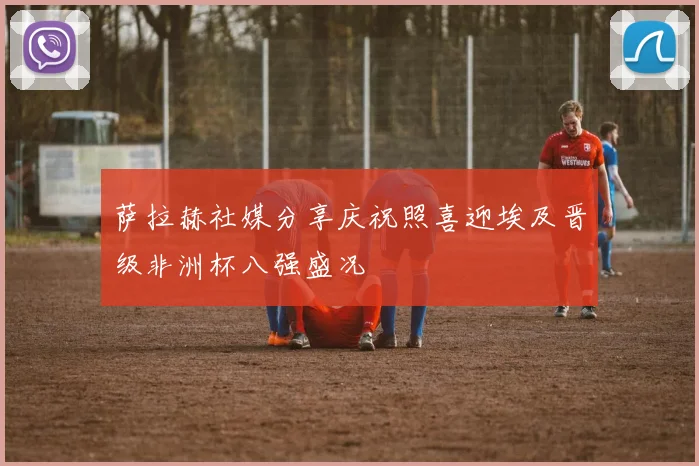 萨拉赫社媒分享庆祝照喜迎埃及晋级非洲杯八强盛况