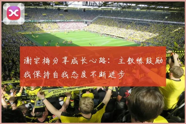 谢宗梅分享成长心路：主教练鼓励我保持自我态度不断进步