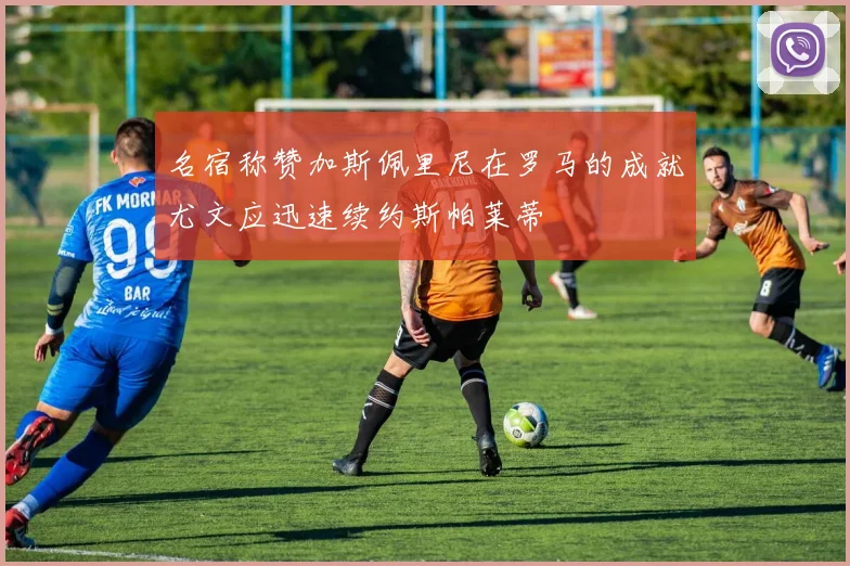 名宿称赞加斯佩里尼在罗马的成就尤文应迅速续约斯帕莱蒂