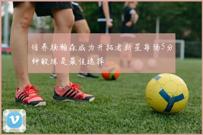 培养杨瀚森成为开拓者新星每场5分钟锻炼是最佳选择