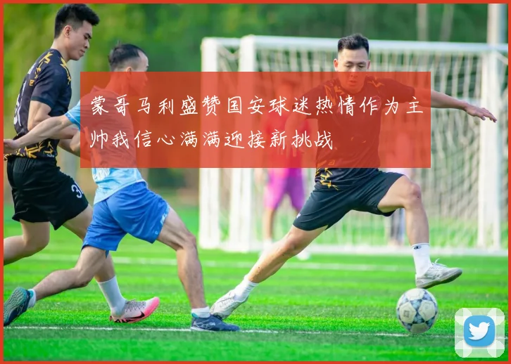 蒙哥马利盛赞国安球迷热情作为主帅我信心满满迎接新挑战