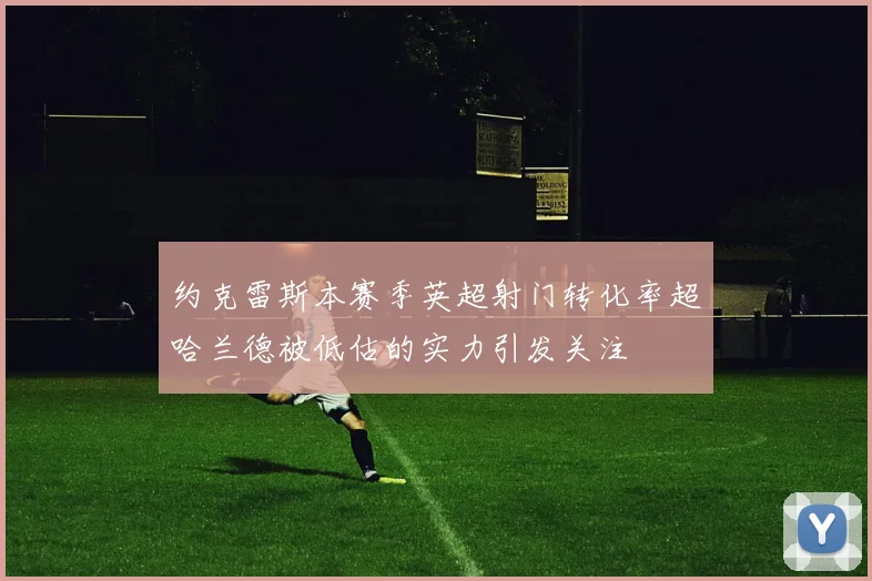 约克雷斯本赛季英超射门转化率超哈兰德被低估的实力引发关注