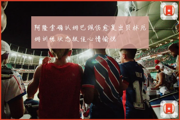 阿隆索确认姆巴佩伤愈复出贝林厄姆训练状态极佳心情愉悦