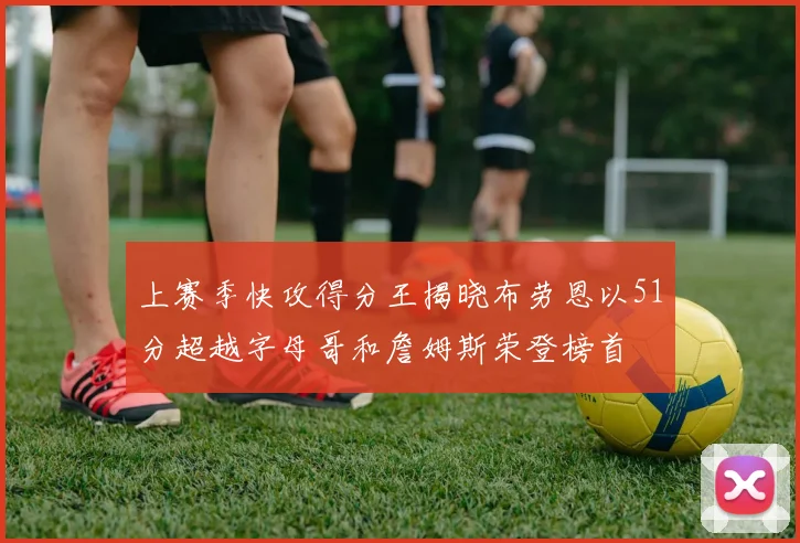 上赛季快攻得分王揭晓布劳恩以51分超越字母哥和詹姆斯荣登榜首