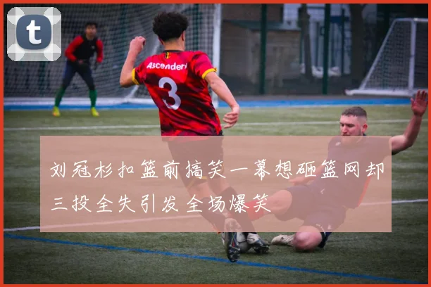 刘冠杉扣篮前搞笑一幕想砸篮网却三投全失引发全场爆笑