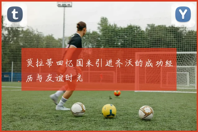 莫拉蒂回忆国米引进齐沃的成功经历与友谊时光