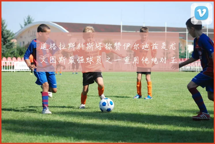 道格拉斯科斯塔称赞伊尔迪兹是尤文图斯最强球员之一重用他绝对正确