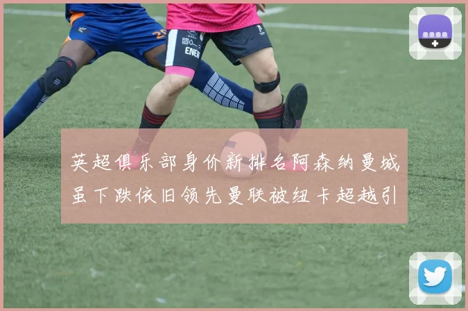 英超俱乐部身价新排名阿森纳曼城虽下跌依旧领先曼联被纽卡超越引关注