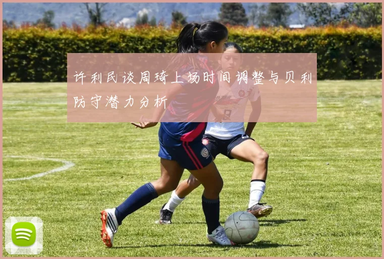 许利民谈周琦上场时间调整与贝利防守潜力分析