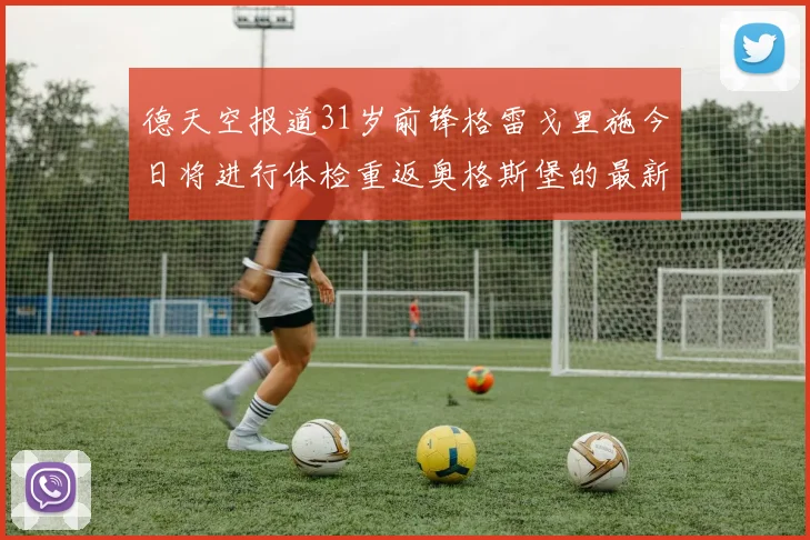 德天空报道31岁前锋格雷戈里施今日将进行体检重返奥格斯堡的最新消息