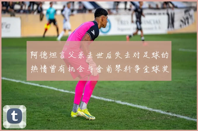 阿德坦言父亲去世后失去对足球的热情曾有机会与舍甫琴科争金球奖
