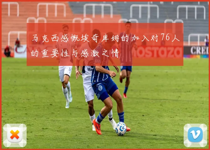 马克西感慨埃奇库姆的加入对76人的重要性与感激之情
