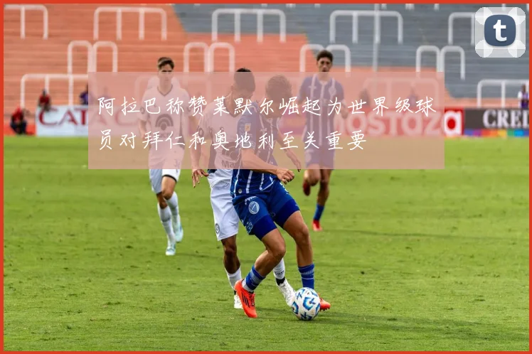 阿拉巴称赞莱默尔崛起为世界级球员对拜仁和奥地利至关重要