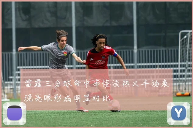 雷霆三分球命中率惨淡热火半场表现亮眼形成明显对比