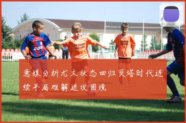意媒分析尤文状态回归莫塔时代连续平局难解进攻困境